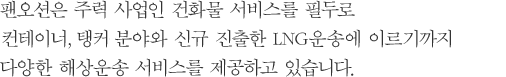 팬오션은 주력 사업인 건화물 서비스를 필두로 컨테이너, 탱커 분야와 신규 진출한 LNG운송에 이르기까지 다양한 해상운송 서비스를 제공하고 있습니다.