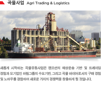 새롭게 시작하는 곡물유통사업은 팬오션의 해상운송 기반 및 트레이딩 경험과 모기업인 하림그룹의 수요기반, 그리고 곡물 바이어로서의 구매 경험 및 노하우를 결합하여 새로운 가치의 경쟁력을 창출하게 될 것입니다.